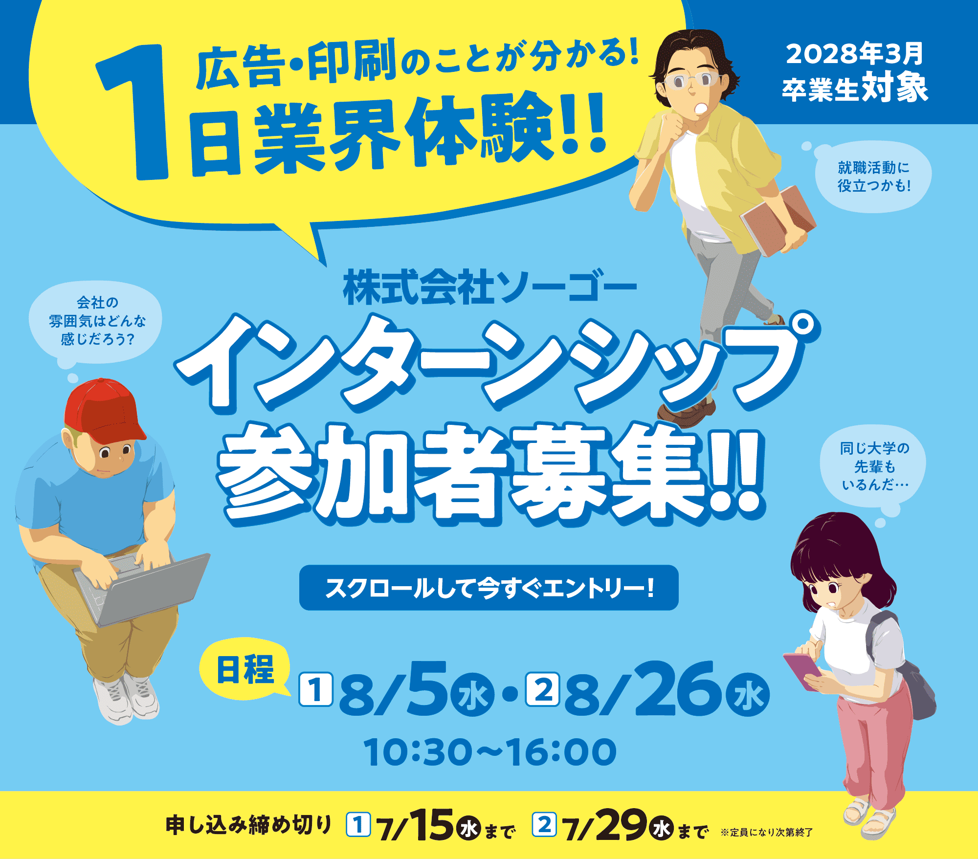 株式会社ソーゴー インターンシップ参加者募集!! スクロールして今すぐエントリー! 広告・印刷のことが分かる 1日業界体験!! 2028年3月卒業生対象 日程①[8/5 10:30～16:00] 日程②[8/6 10:30～16:00] 申し込み締め切り 日程①[7/15まで] 日程②[7/29まで] 定員になり次第終了