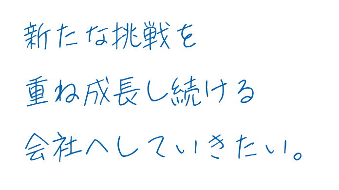 新たな挑戦を重ね成長し続ける会社へしていきたい。