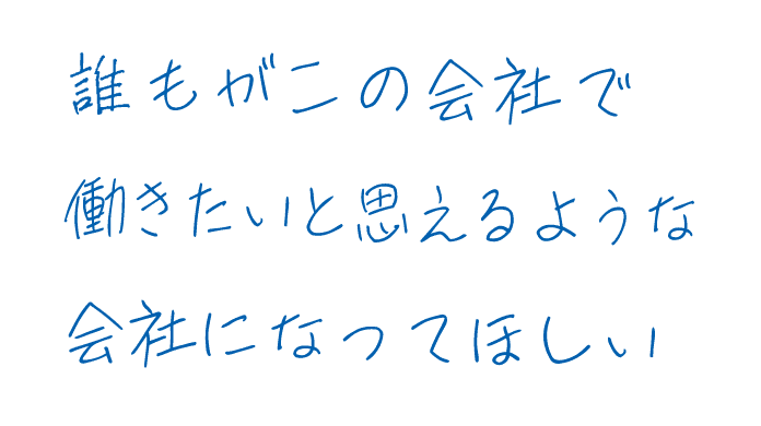 誰もがこの会社で働きたいと思えるような会社になってほしい