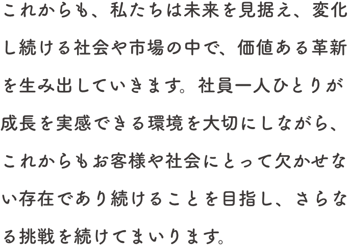 これからも、私たちは未来を見据え、変化し続ける社会や市場の中で、価値ある革新を生み出していきます。社員一人ひとりが成長を実感できる環境を大切にしながら、これからもお客様や社会にとって欠かせない存在であり続けることを目指し、さらなる挑戦を続けてまいります。