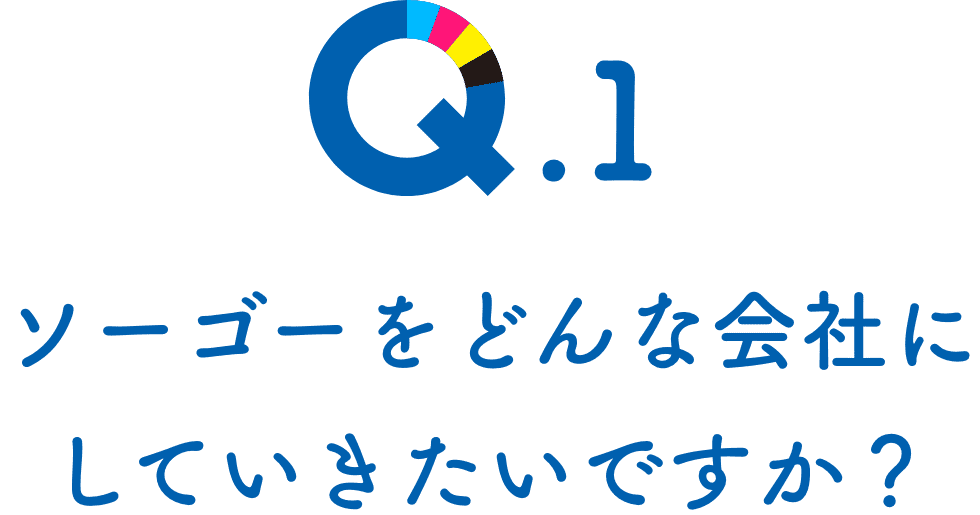 Q.1 ソーゴーをどんな会社にしていきたいですか？